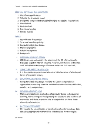 Chapter 1 – Introduction to Medicinal Chemistry
GM Hamad
STEPS IN RATIONAL DRUG DESIGN
1. Identify druggable target
2. Validate the druggable target
3. Design the compound library conforming to the specific requirement
4. Identify lead
5. Optimize lead
6. Pre-clinical studies
7. Clinical studies
TYPES
1. Ligand based drug design
2. Structure based drug design
3. Computer-aided drug design
4. Molecular graphics
5. Pattern recognition
6. Receptor fit
I. LIGAND BASED DRUG DESIGN
 LBDD is an approach used in the absence of the 3D information of a
biological target of interest (enzyme, receptor, ion-channel and nucleic
acid) and relies on knowledge of diverse molecules that bind to it.
II. STRUCTURE BASED DRUG DESIGN
 It is drug design approach used when the 3D information of a biological
target of interest is known.
III. COMPUTER AIDED DRUG DESIGN
 Computer-aided drug design refers to the use of computational
approaches (computing software and chemistry simulations) to discover,
develop, and analyze drugs.
IV. MOLECULAR MODELLING
 Molecular modelling is a collection of computer-based techniques for
deriving, representing and manipulating the structures and reactions of
molecules, and those properties that are dependent on these three-
dimensional structures.
V. PATTERN RECOGNITION
 PR refers to the identification or classification of patterns in large data
sets using appropriate mathematical and statistical methodologies.
32
 