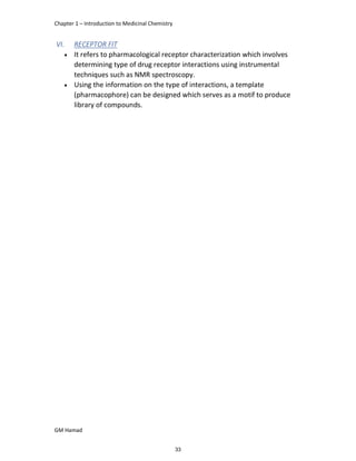 Chapter 1 – Introduction to Medicinal Chemistry
GM Hamad
VI. RECEPTOR FIT
 It refers to pharmacological receptor characterization which involves
determining type of drug receptor interactions using instrumental
techniques such as NMR spectroscopy.
 Using the information on the type of interactions, a template
(pharmacophore) can be designed which serves as a motif to produce
library of compounds.
33
 