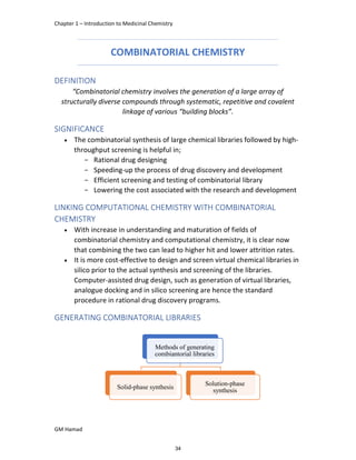 Chapter 1 – Introduction to Medicinal Chemistry
GM Hamad
COMBINATORIAL CHEMISTRY
DEFINITION
“Combinatorial chemistry involves the generation of a large array of
structurally diverse compounds through systematic, repetitive and covalent
linkage of various “building blocks”.
SIGNIFICANCE
 The combinatorial synthesis of large chemical libraries followed by high-
throughput screening is helpful in;
­ Rational drug designing
­ Speeding-up the process of drug discovery and development
­ Efficient screening and testing of combinatorial library
­ Lowering the cost associated with the research and development
LINKING COMPUTATIONAL CHEMISTRY WITH COMBINATORIAL
CHEMISTRY
 With increase in understanding and maturation of fields of
combinatorial chemistry and computational chemistry, it is clear now
that combining the two can lead to higher hit and lower attrition rates.
 It is more cost-effective to design and screen virtual chemical libraries in
silico prior to the actual synthesis and screening of the libraries.
Computer-assisted drug design, such as generation of virtual libraries,
analogue docking and in silico screening are hence the standard
procedure in rational drug discovery programs.
GENERATING COMBINATORIAL LIBRARIES
Methods of generating
combiantorial libraries
Solid-phase synthesis
Solution-phase
synthesis
34
 