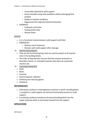 Chapter 1 – Introduction to Medicinal Chemistry
GM Hamad
­ Irreversibly attached to solid support
­ Easily cleavable using mild conditions without damaging final
product
­ Stable to reaction conditions
­ Regenerate the originally linked functionality
 EXAMPLES
­ Carboxylic acid linker
­ Carboxamide linker
­ Alcohol linker
SPACER
 It is a functional moiety between solid support and linker.
 PROPERTIES
­ Reduces steric hindrance
­ Remains with solid support after cleavage
III. PROTECTION GROUPS
 They are the functional groups that are used to protect at all reactive
sites in the building blocks.
 The order of deprotection ensures that the reaction proceed in a
desirable manner i.e. intended reactions take place at a particular
reactive site.
IV. CLEAVAGE REAGENTS
 Acids
 Bases
 Enzymes
 Electromagnetic radiation
 Oxidizing and reducing agents
 Palladium
METHODOLOGY
 Solid phase synthesis is heterogeneous reaction in which a building block
is coupled to a solid support via chemical functionality present on solid
support.
 A multistep synthesis transforms the bound building block into the
target molecule which is eventually cleaved from the support.
APPLICATIONS
36
 