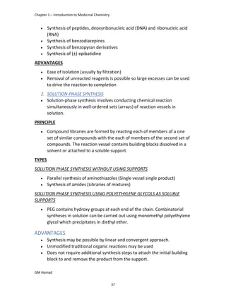 Chapter 1 – Introduction to Medicinal Chemistry
GM Hamad
 Synthesis of peptides, deoxyribonucleic acid (DNA) and ribonucleic acid
(RNA)
 Synthesis of benzodiazepines
 Synthesis of benzopyran derivatives
 Synthesis of (±)-epibatidine
ADVANTAGES
 Ease of isolation (usually by filtration)
 Removal of unreacted reagents is possible so large excesses can be used
to drive the reaction to completion
2. SOLUTION-PHASE SYNTHESIS
 Solution-phase synthesis involves conducting chemical reaction
simultaneously in well-ordered sets (arrays) of reaction vessels in
solution.
PRINCIPLE
 Compound libraries are formed by reacting each of members of a one
set of similar compounds with the each of members of the second set of
compounds. The reaction vessel contains building blocks dissolved in a
solvent or attached to a soluble support.
TYPES
SOLUTION PHASE SYNTHESIS WITHOUT USING SUPPORTS
 Parallel synthesis of aminothiazoles (Single vessel single product)
 Synthesis of amides (Libraries of mixtures)
SOLUTION PHASE SYNTHESIS USING POLYETHYLENE GLYCOLS AS SOLUBLE
SUPPORTS
 PEG contains hydroxy groups at each end of the chain. Combinatorial
syntheses in solution can be carried out using monomethyl polyethylene
glycol which precipitates in diethyl ether.
ADVANTAGES
 Synthesis may be possible by linear and convergent approach.
 Unmodified traditional organic reactions may be used
 Does not require additional synthesis steps to attach the initial building
block to and remove the product from the support.
37
 
