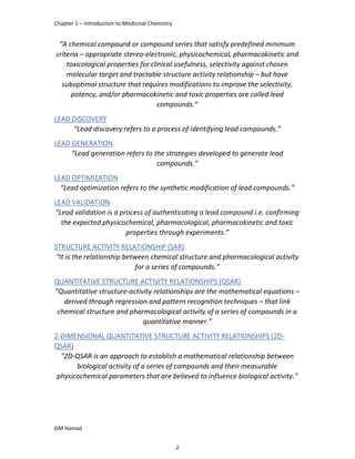 Chapter 1 – Introduction to Medicinal Chemistry
GM Hamad
“A chemical compound or compound series that satisfy predefined minimum
criteria – appropriate stereo-electronic, physicochemical, pharmacokinetic and
toxicological properties for clinical usefulness, selectivity against chosen
molecular target and tractable structure activity relationship – but have
suboptimal structure that requires modifications to improve the selectivity,
potency, and/or pharmacokinetic and toxic properties are called lead
compounds.”
LEAD DISCOVERY
“Lead discovery refers to a process of identifying lead compounds.”
LEAD GENERATION
“Lead generation refers to the strategies developed to generate lead
compounds.”
LEAD OPTIMIZATION
“Lead optimization refers to the synthetic modification of lead compounds.”
LEAD VALIDATION
“Lead validation is a process of authenticating a lead compound i.e. confirming
the expected physicochemical, pharmacological, pharmacokinetic and toxic
properties through experiments.”
STRUCTURE ACTIVITY RELATIONSHIP (SAR)
“It is the relationship between chemical structure and pharmacological activity
for a series of compounds.”
QUANTITATIVE STRUCTURE ACTIVITY RELATIONSHIPS (QSAR)
“Quantitative structure-activity relationships are the mathematical equations –
derived through regression and pattern recognition techniques – that link
chemical structure and pharmacological activity of a series of compounds in a
quantitative manner.”
2-DIMENSIONAL QUANTITATIVE STRUCTURE ACTIVITY RELATIONSHIPS (2D-
QSAR)
“2D-QSAR is an approach to establish a mathematical relationship between
biological activity of a series of compounds and their measurable
physicochemical parameters that are believed to influence biological activity.”
2
 