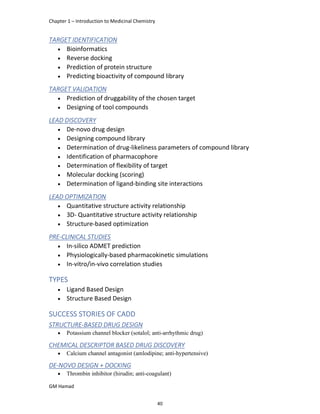 Chapter 1 – Introduction to Medicinal Chemistry
GM Hamad
TARGET IDENTIFICATION
 Bioinformatics
 Reverse docking
 Prediction of protein structure
 Predicting bioactivity of compound library
TARGET VALIDATION
 Prediction of druggability of the chosen target
 Designing of tool compounds
LEAD DISCOVERY
 De-novo drug design
 Designing compound library
 Determination of drug-likeliness parameters of compound library
 Identification of pharmacophore
 Determination of flexibility of target
 Molecular docking (scoring)
 Determination of ligand-binding site interactions
LEAD OPTIMIZATION
 Quantitative structure activity relationship
 3D- Quantitative structure activity relationship
 Structure-based optimization
PRE-CLINICAL STUDIES
 In-silico ADMET prediction
 Physiologically-based pharmacokinetic simulations
 In-vitro/in-vivo correlation studies
TYPES
 Ligand Based Design
 Structure Based Design
SUCCESS STORIES OF CADD
STRUCTURE-BASED DRUG DESIGN
 Potassium channel blocker (sotalol; anti-arrhythmic drug)
CHEMICAL DESCRIPTOR BASED DRUG DISCOVERY
 Calcium channel antagonist (amlodipine; anti-hypertensive)
DE-NOVO DESIGN + DOCKING
 Thrombin inhibitor (hirudin; anti-coagulant)
40
 
