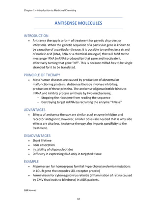 Chapter 1 – Introduction to Medicinal Chemistry
GM Hamad
ANTISENSE MOLECULES
INTRODUCTION
 Antisense therapy is a form of treatment for genetic disorders or
infections. When the genetic sequence of a particular gene is known to
be causative of a particular disease, it is possible to synthesize a strand
of nucleic acid (DNA, RNA or a chemical analogue) that will bind to the
messenger RNA (mRNA) produced by that gene and inactivate it,
effectively turning that gene "off". This is because mRNA has to be single
stranded for it to be translated.
PRINCIPLE OF THERAPY
 Most human diseases are caused by production of abnormal or
malfunctioning proteins. Antisense therapy involves inhibiting
production of these proteins. The antisense oligonucleotide binds to
mRNA and inhibits protein synthesis by two mechanisms;
­ Stopping the ribosome from reading the sequence
­ Destroying target mRNA by recruiting the enzyme “RNase”
ADVANTAGES
 Effects of antisense therapy are similar as of enzyme inhibitor and
receptor antagonist, however, smaller doses are needed that is why side
effects are also less. Antisense therapy also imparts specificity to the
treatment.
DISADVANTAGES
 Short lifetime
 Poor absorption
 Instability of oligonucleotides
 Difficulty in expressing RNA only in targeted tissue
EXAMPLE
 Mipomersen for homozygous familial hypercholesterolemia (mutations
in LDL-R gene that encodes LDL receptor protein)
 Formi virsen for cytomegalovirus retinitis (inflammation of retina caused
by CMV that leads to blindness) in AIDS patients.
42
 