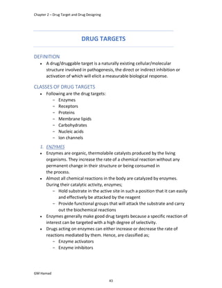 Chapter 2 – Drug Target and Drug Designing
GM Hamad
DRUG TARGETS
DEFINITION
 A drug/druggable target is a naturally existing cellular/molecular
structure involved in pathogenesis, the direct or indirect inhibition or
activation of which will elicit a measurable biological response.
CLASSES OF DRUG TARGETS
 Following are the drug targets:
­ Enzymes
­ Receptors
­ Proteins
­ Membrane lipids
­ Carbohydrates
­ Nucleic acids
­ Ion channels
1. ENZYMES
 Enzymes are organic, thermolabile catalysts produced by the living
organisms. They increase the rate of a chemical reaction without any
permanent change in their structure or being consumed in
the process.
 Almost all chemical reactions in the body are catalyzed by enzymes.
During their catalytic activity, enzymes;
­ Hold substrate in the active site in such a position that it can easily
and effectively be attacked by the reagent
­ Provide functional groups that will attack the substrate and carry
out the biochemical reactions
 Enzymes generally make good drug targets because a specific reaction of
interest can be targeted with a high degree of selectivity.
 Drugs acting on enzymes can either increase or decrease the rate of
reactions mediated by them. Hence, are classified as;
­ Enzyme activators
­ Enzyme inhibitors
43
 