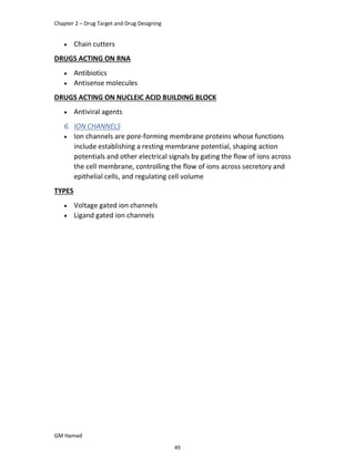 Chapter 2 – Drug Target and Drug Designing
GM Hamad
 Chain cutters
DRUGS ACTING ON RNA
 Antibiotics
 Antisense molecules
DRUGS ACTING ON NUCLEIC ACID BUILDING BLOCK
 Antiviral agents
6. ION CHANNELS
 Ion channels are pore-forming membrane proteins whose functions
include establishing a resting membrane potential, shaping action
potentials and other electrical signals by gating the flow of ions across
the cell membrane, controlling the flow of ions across secretory and
epithelial cells, and regulating cell volume
TYPES
 Voltage gated ion channels
 Ligand gated ion channels
45
 