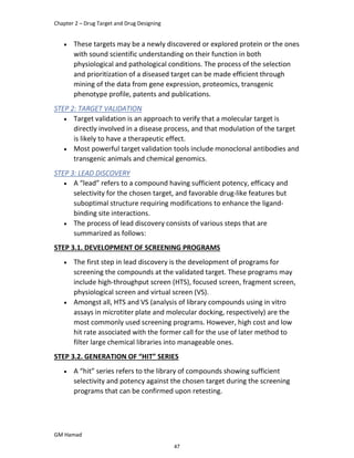 Chapter 2 – Drug Target and Drug Designing
GM Hamad
 These targets may be a newly discovered or explored protein or the ones
with sound scientific understanding on their function in both
physiological and pathological conditions. The process of the selection
and prioritization of a diseased target can be made efficient through
mining of the data from gene expression, proteomics, transgenic
phenotype profile, patents and publications.
STEP 2: TARGET VALIDATION
 Target validation is an approach to verify that a molecular target is
directly involved in a disease process, and that modulation of the target
is likely to have a therapeutic effect.
 Most powerful target validation tools include monoclonal antibodies and
transgenic animals and chemical genomics.
STEP 3: LEAD DISCOVERY
 A “lead” refers to a compound having sufficient potency, efficacy and
selectivity for the chosen target, and favorable drug-like features but
suboptimal structure requiring modifications to enhance the ligand-
binding site interactions.
 The process of lead discovery consists of various steps that are
summarized as follows:
STEP 3.1. DEVELOPMENT OF SCREENING PROGRAMS
 The first step in lead discovery is the development of programs for
screening the compounds at the validated target. These programs may
include high-throughput screen (HTS), focused screen, fragment screen,
physiological screen and virtual screen (VS).
 Amongst all, HTS and VS (analysis of library compounds using in vitro
assays in microtiter plate and molecular docking, respectively) are the
most commonly used screening programs. However, high cost and low
hit rate associated with the former call for the use of later method to
filter large chemical libraries into manageable ones.
STEP 3.2. GENERATION OF “HIT” SERIES
 A “hit” series refers to the library of compounds showing sufficient
selectivity and potency against the chosen target during the screening
programs that can be confirmed upon retesting.
47
 