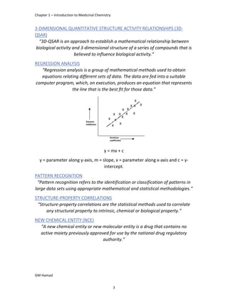 Chapter 1 – Introduction to Medicinal Chemistry
GM Hamad
3-DIMENSIONAL QUANTITATIVE STRUCTURE ACTIVITY RELATIONSHIPS (3D-
QSAR)
“3D-QSAR is an approach to establish a mathematical relationship between
biological activity and 3-dimensional structure of a series of compounds that is
believed to influence biological activity.”
REGRESSION ANALYSIS
“Regression analysis is a group of mathematical methods used to obtain
equations relating different sets of data. The data are fed into a suitable
computer program, which, on execution, produces an equation that represents
the line that is the best ﬁt for those data.”
y = mx + c
y = parameter along y-axis, m = slope, x = parameter along x-axis and c = y-
intercept.
PATTERN RECOGNITION
“Pattern recognition refers to the identification or classification of patterns in
large data sets using appropriate mathematical and statistical methodologies.”
STRUCTURE-PROPERTY CORRELATIONS
“Structure-property correlations are the statistical methods used to correlate
any structural property to intrinsic, chemical or biological property.”
NEW CHEMICAL ENTITY (NCE)
“A new chemical entity or new molecular entity is a drug that contains no
active moiety previously approved for use by the national drug regulatory
authority.”
3
 