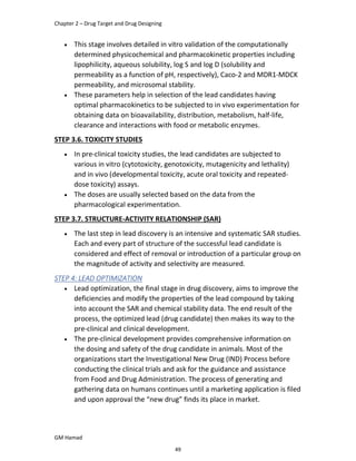 Chapter 2 – Drug Target and Drug Designing
GM Hamad
 This stage involves detailed in vitro validation of the computationally
determined physicochemical and pharmacokinetic properties including
lipophilicity, aqueous solubility, log S and log D (solubility and
permeability as a function of pH, respectively), Caco-2 and MDR1-MDCK
permeability, and microsomal stability.
 These parameters help in selection of the lead candidates having
optimal pharmacokinetics to be subjected to in vivo experimentation for
obtaining data on bioavailability, distribution, metabolism, half-life,
clearance and interactions with food or metabolic enzymes.
STEP 3.6. TOXICITY STUDIES
 In pre-clinical toxicity studies, the lead candidates are subjected to
various in vitro (cytotoxicity, genotoxicity, mutagenicity and lethality)
and in vivo (developmental toxicity, acute oral toxicity and repeated-
dose toxicity) assays.
 The doses are usually selected based on the data from the
pharmacological experimentation.
STEP 3.7. STRUCTURE-ACTIVITY RELATIONSHIP (SAR)
 The last step in lead discovery is an intensive and systematic SAR studies.
Each and every part of structure of the successful lead candidate is
considered and effect of removal or introduction of a particular group on
the magnitude of activity and selectivity are measured.
STEP 4: LEAD OPTIMIZATION
 Lead optimization, the final stage in drug discovery, aims to improve the
deficiencies and modify the properties of the lead compound by taking
into account the SAR and chemical stability data. The end result of the
process, the optimized lead (drug candidate) then makes its way to the
pre-clinical and clinical development.
 The pre-clinical development provides comprehensive information on
the dosing and safety of the drug candidate in animals. Most of the
organizations start the Investigational New Drug (IND) Process before
conducting the clinical trials and ask for the guidance and assistance
from Food and Drug Administration. The process of generating and
gathering data on humans continues until a marketing application is filed
and upon approval the “new drug” finds its place in market.
49
 