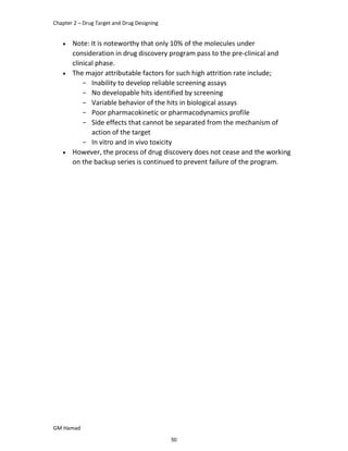 Chapter 2 – Drug Target and Drug Designing
GM Hamad
 Note: It is noteworthy that only 10% of the molecules under
consideration in drug discovery program pass to the pre-clinical and
clinical phase.
 The major attributable factors for such high attrition rate include;
­ Inability to develop reliable screening assays
­ No developable hits identified by screening
­ Variable behavior of the hits in biological assays
­ Poor pharmacokinetic or pharmacodynamics profile
­ Side effects that cannot be separated from the mechanism of
action of the target
­ In vitro and in vivo toxicity
 However, the process of drug discovery does not cease and the working
on the backup series is continued to prevent failure of the program.
50
 