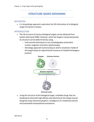 Chapter 2 – Drug Target and Drug Designing
GM Hamad
STRUCTURE BASED DESIGNING
DEFINITION
 It is drug design approach used when the 3D information of a biological
target of interest is known.
INTRODUCTION
 The 3D structure of various biological targets can be obtained from
protein data bank (PDB). However, when the target is newly discovered,
its structure can be determined by using;
­ Instrumental techniques (x-ray crystallography and protein
nuclear magnetic resonance spectroscopy)
­ Homology approach (constructing an atomic resolution model of
the target based on experimental structure of related homologous
protein)
 Using the structure of the biological target, candidate drugs that are
predicted to bind with high affinity and selectivity to the target may be
designed using interactive graphics, intelligence of a medicinal chemist
and automated computational procedures.
51
 