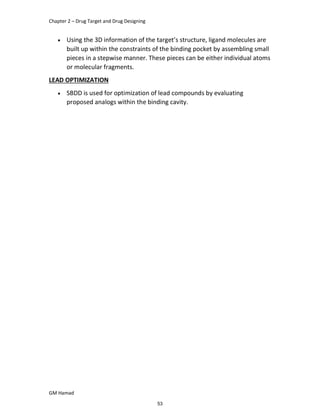 Chapter 2 – Drug Target and Drug Designing
GM Hamad
 Using the 3D information of the target’s structure, ligand molecules are
built up within the constraints of the binding pocket by assembling small
pieces in a stepwise manner. These pieces can be either individual atoms
or molecular fragments.
LEAD OPTIMIZATION
 SBDD is used for optimization of lead compounds by evaluating
proposed analogs within the binding cavity.
53
 