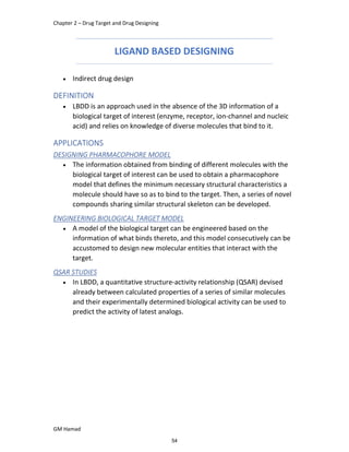 Chapter 2 – Drug Target and Drug Designing
GM Hamad
LIGAND BASED DESIGNING
 Indirect drug design
DEFINITION
 LBDD is an approach used in the absence of the 3D information of a
biological target of interest (enzyme, receptor, ion-channel and nucleic
acid) and relies on knowledge of diverse molecules that bind to it.
APPLICATIONS
DESIGNING PHARMACOPHORE MODEL
 The information obtained from binding of different molecules with the
biological target of interest can be used to obtain a pharmacophore
model that defines the minimum necessary structural characteristics a
molecule should have so as to bind to the target. Then, a series of novel
compounds sharing similar structural skeleton can be developed.
ENGINEERING BIOLOGICAL TARGET MODEL
 A model of the biological target can be engineered based on the
information of what binds thereto, and this model consecutively can be
accustomed to design new molecular entities that interact with the
target.
QSAR STUDIES
 In LBDD, a quantitative structure-activity relationship (QSAR) devised
already between calculated properties of a series of similar molecules
and their experimentally determined biological activity can be used to
predict the activity of latest analogs.
54
 