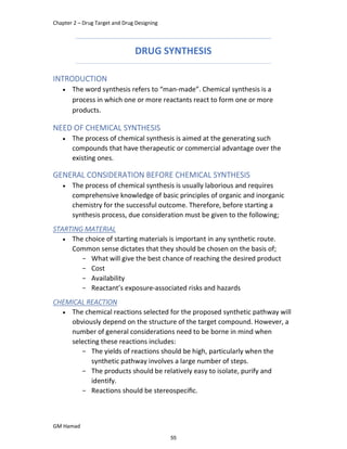 Chapter 2 – Drug Target and Drug Designing
GM Hamad
DRUG SYNTHESIS
INTRODUCTION
 The word synthesis refers to “man-made”. Chemical synthesis is a
process in which one or more reactants react to form one or more
products.
NEED OF CHEMICAL SYNTHESIS
 The process of chemical synthesis is aimed at the generating such
compounds that have therapeutic or commercial advantage over the
existing ones.
GENERAL CONSIDERATION BEFORE CHEMICAL SYNTHESIS
 The process of chemical synthesis is usually laborious and requires
comprehensive knowledge of basic principles of organic and inorganic
chemistry for the successful outcome. Therefore, before starting a
synthesis process, due consideration must be given to the following;
STARTING MATERIAL
 The choice of starting materials is important in any synthetic route.
Common sense dictates that they should be chosen on the basis of;
­ What will give the best chance of reaching the desired product
­ Cost
­ Availability
­ Reactant’s exposure-associated risks and hazards
CHEMICAL REACTION
 The chemical reactions selected for the proposed synthetic pathway will
obviously depend on the structure of the target compound. However, a
number of general considerations need to be borne in mind when
selecting these reactions includes:
­ The yields of reactions should be high, particularly when the
synthetic pathway involves a large number of steps.
­ The products should be relatively easy to isolate, purify and
identify.
­ Reactions should be stereospeciﬁc.
55
 
