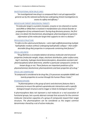 Chapter 1 – Introduction to Medicinal Chemistry
GM Hamad
INVESTIGATIONAL NEW DRUG (IND)
“An investigational new drug is a compound that is not yet approved for
general use by the national authority but undergoing clinical investigations to
assess its safety and efficacy.”
MOLECULAR TARGET (BIOLOGICAL TARGET)
“A molecular target is a protein (receptor, enzyme or ion-channel) or nucleic
acid (RNA or DNA) that is involved in manifestation of a clinical disorder or
propagation of any untoward event. During drug discovery process, the first
step is to obtain the biochemical, physiological, pharmacological or genomic
information of the molecular target that supports its role in a disease.”
PRIVILEGED STRUCTURE
“It refers to the substructural features – semi-rigid scaffold presenting multiple
hydrophobic residues without undergoing hydrophobic collapse – that confer
desirable (drug-like) properties in compounds containing that feature.”
DRUG-LIKELINESS
“Drug likeliness is a complex balance of various molecular and structural
properties (molecular weight, shape, electronic distribution, polar surface area,
log P, reactivity, hydrogen bond donors/acceptors, dissociation constant and
pharmacophore) which determine, whether a particular compound is similar to
known drugs or not. These features are important predictors of its
physicochemical, biochemical, pharmacokinetic and toxic properties of a drug.”
DRUG-LIKE COMPOUND
“A compound is considered to be drug-like, if it possesses acceptable ADME and
toxicity properties to survive through the human Phase-I trials.”
PHARMACOPHORE
“A pharmacophore is the group of steric and electronic features that is
necessary to ensure the optimal supramolecular interactions with a specific
biological target structure and to trigger or block its biological response.”
A pharmacophore does not represent a real molecule or a real association of
functional groups, but a purely abstract concept that accounts for the common
molecular interaction capacities of a group of compounds toward their target
structure. The pharmacophore can be considered as the largest common
denominator shared by a set of active molecules.
4
 