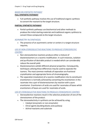 Chapter 2 – Drug Target and Drug Designing
GM Hamad
BASED ON SYNTHETIC PATHWAY
FULL SYNTHETIC PATHWAY
 Full synthetic pathway involves the use of traditional organic synthesis
to convert the reactant to the target structure.
PARTIAL SYNTHETIC PATHWAY
 Partial synthetic pathways use biochemical and other methods to
produce the initial starting materials and traditional organic synthesis to
convert these compounds to the target structure.
ASYMMETRY IN SYNTHESIS
 The presence of an asymmetric center or centers in a target structure
requires;
USE OF NON-STEREOSELECTIVE REACTIONS TO PRODUCE STEREOSPECIFIC
CENTRES
 Non-stereoselective reactions produce either a mixture of
diastereoisomers or a racemic modiﬁcation. In such instances, isolation
and purification of desirable product is needed which can considerably
reduce the overall yield.
 Diastereoisomers exhibit different physical properties. Consequently,
techniques utilizing these differences may be used to separate the
isomers. The most common methods of separation are fractional
crystallization and appropriate forms of chromatography.
 The separation (resolution) of a racemic modiﬁcation into its constituent
enantiomers is normally achieved by converting the enantiomers in the
racemate into a pair of diastereoisomers by reaction with a pure
enantiomer. Enantiomers of acids are used for racemates of bases whilst
enantiomers of bases are used for racemates of acids.
USE OF STEREOSELECTIVE REACTIONS TO PRODUCE STEREOSPECIFC CENTRES
 Stereoselective reactions result in the selective production of one of the
stereoisomers of the product.
 The stereoselectivity in synthesis can be achieved by using;
­ Catalyst (enzymatic or non-enzymatic)
­ Chiral agents (building blocks and auxiliary)
­ Achiral reactants and substrate
58
 
