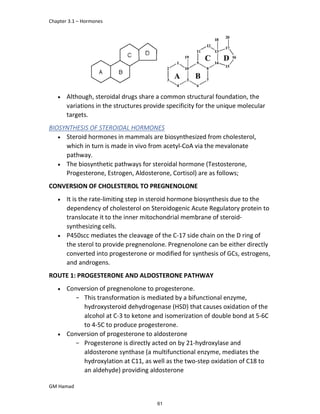 Chapter 3.1 – Hormones
GM Hamad
 Although, steroidal drugs share a common structural foundation, the
variations in the structures provide specificity for the unique molecular
targets.
BIOSYNTHESIS OF STEROIDAL HORMONES
 Steroid hormones in mammals are biosynthesized from cholesterol,
which in turn is made in vivo from acetyl-CoA via the mevalonate
pathway.
 The biosynthetic pathways for steroidal hormone (Testosterone,
Progesterone, Estrogen, Aldosterone, Cortisol) are as follows;
CONVERSION OF CHOLESTEROL TO PREGNENOLONE
 It is the rate-limiting step in steroid hormone biosynthesis due to the
dependency of cholesterol on Steroidogenic Acute Regulatory protein to
translocate it to the inner mitochondrial membrane of steroid-
synthesizing cells.
 P450scc mediates the cleavage of the C-17 side chain on the D ring of
the sterol to provide pregnenolone. Pregnenolone can be either directly
converted into progesterone or modified for synthesis of GCs, estrogens,
and androgens.
ROUTE 1: PROGESTERONE AND ALDOSTERONE PATHWAY
 Conversion of pregnenolone to progesterone.
­ This transformation is mediated by a bifunctional enzyme,
hydroxysteroid dehydrogenase (HSD) that causes oxidation of the
alcohol at C-3 to ketone and isomerization of double bond at 5-6C
to 4-5C to produce progesterone.
 Conversion of progesterone to aldosterone
­ Progesterone is directly acted on by 21-hydroxylase and
aldosterone synthase (a multifunctional enzyme, mediates the
hydroxylation at C11, as well as the two-step oxidation of C18 to
an aldehyde) providing aldosterone
61
 