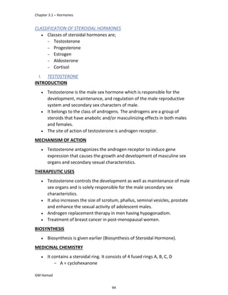 Chapter 3.1 – Hormones
GM Hamad
CLASSIFICATION OF STEROIDAL HORMONES
 Classes of steroidal hormones are;
­ Testosterone
­ Progesterone
­ Estrogen
­ Aldosterone
­ Cortisol
I. TESTOSTERONE
INTRODUCTION
 Testosterone is the male sex hormone which is responsible for the
development, maintenance, and regulation of the male reproductive
system and secondary sex characters of male.
 It belongs to the class of androgens. The androgens are a group of
steroids that have anabolic and/or masculinizing effects in both males
and females.
 The site of action of testosterone is androgen receptor.
MECHANISIM OF ACTION
 Testosterone antagonizes the androgen receptor to induce gene
expression that causes the growth and development of masculine sex
organs and secondary sexual characteristics.
THERAPEUTIC USES
 Testosterone controls the development as well as maintenance of male
sex organs and is solely responsible for the male secondary sex
characteristics.
 It also increases the size of scrotum, phallus, seminal vesicles, prostate
and enhance the sexual activity of adolescent males.
 Androgen replacement therapy in men having hypogonadism.
 Treatment of breast cancer in post-menopausal women.
BIOSYNTHESIS
 Biosynthesis is given earlier (Biosynthesis of Steroidal Hormone).
MEDICINAL CHEMISTRY
 It contains a steroidal ring. It consists of 4 fused rings A, B, C, D
­ A = cyclohexanone
64
 