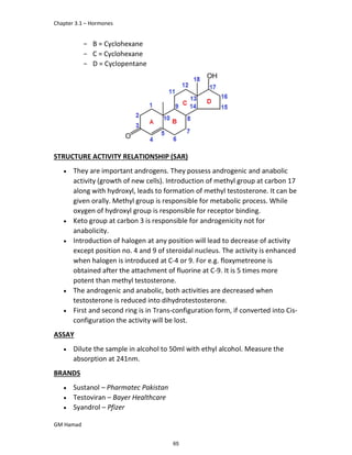 Chapter 3.1 – Hormones
GM Hamad
­ B = Cyclohexane
­ C = Cyclohexane
­ D = Cyclopentane
STRUCTURE ACTIVITY RELATIONSHIP (SAR)
 They are important androgens. They possess androgenic and anabolic
activity (growth of new cells). Introduction of methyl group at carbon 17
along with hydroxyl, leads to formation of methyl testosterone. It can be
given orally. Methyl group is responsible for metabolic process. While
oxygen of hydroxyl group is responsible for receptor binding.
 Keto group at carbon 3 is responsible for androgenicity not for
anabolicity.
 Introduction of halogen at any position will lead to decrease of activity
except position no. 4 and 9 of steroidal nucleus. The activity is enhanced
when halogen is introduced at C-4 or 9. For e.g. floxymetreone is
obtained after the attachment of fluorine at C-9. It is 5 times more
potent than methyl testosterone.
 The androgenic and anabolic, both activities are decreased when
testosterone is reduced into dihydrotestosterone.
 First and second ring is in Trans-configuration form, if converted into Cis-
configuration the activity will be lost.
ASSAY
 Dilute the sample in alcohol to 50ml with ethyl alcohol. Measure the
absorption at 241nm.
BRANDS
 Sustanol – Pharmatec Pakistan
 Testoviran – Bayer Healthcare
 Syandrol – Pfizer
65
 