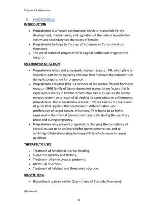 Chapter 3.1 – Hormones
GM Hamad
II. PROGESTERONE
INTRODUCTION
 Progesterone is a female sex hormone which is responsible for the
development, maintenance, and regulation of the female reproductive
system and secondary sex characters of female.
 Progesterone belongs to the class of Estrogens or Corpus Leuteum
Hormones.
 The site of action of progesterone is vaginal epithelium progesterone
receptor.
MECHANISIM OF ACTION
 Progesterone binds and activates its nuclear receptor, PR, which plays an
important part in the signaling of stimuli that maintain the endometrium
during its preparation for pregnancy.
 Progesterone receptor (PR) is a member of the nuclear/steroid hormone
receptor (SHR) family of ligand-dependent transcription factors that is
expressed primarily in female reproductive tissue as well as the central
nervous system. As a result of its binding its associated steroid hormone,
progesterone, the progesterone receptor (PR) modulates the expression
of genes that regulate the development, differentiation, and
proliferation of target tissues. In humans, PR is found to be highly
expressed in the stromal (connective tissue) cells during the secretory
phase and during pregnancy.
 Progesterone may prevent pregnancy by changing the consistency of
cervical mucus to be unfavorable for sperm penetration, and by
inhibiting follicle-stimulating hormone (FSH), which normally causes
ovulation.
THERAPEUTIC USES
 Treatment of functional uterine bleeding.
 Support pregnancy and fertility.
 Treatment of gynecological problems.
 Menstrual disorders.
 Treatment of habitual and threatened abortion.
BIOSYNTHESIS
 Biosynthesis is given earlier (Biosynthesis of Steroidal Hormone).
66
 