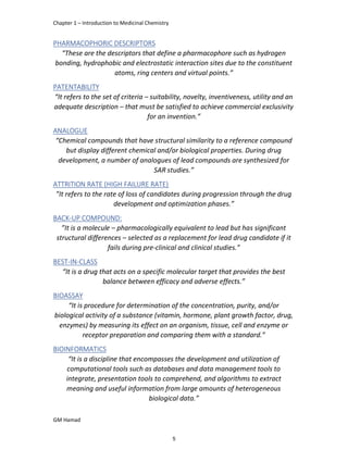 Chapter 1 – Introduction to Medicinal Chemistry
GM Hamad
PHARMACOPHORIC DESCRIPTORS
“These are the descriptors that define a pharmacophore such as hydrogen
bonding, hydrophobic and electrostatic interaction sites due to the constituent
atoms, ring centers and virtual points.”
PATENTABILITY
“It refers to the set of criteria – suitability, novelty, inventiveness, utility and an
adequate description – that must be satisfied to achieve commercial exclusivity
for an invention.”
ANALOGUE
“Chemical compounds that have structural similarity to a reference compound
but display different chemical and/or biological properties. During drug
development, a number of analogues of lead compounds are synthesized for
SAR studies.”
ATTRITION RATE (HIGH FAILURE RATE)
”It refers to the rate of loss of candidates during progression through the drug
development and optimization phases.”
BACK-UP COMPOUND:
”It is a molecule – pharmacologically equivalent to lead but has significant
structural differences – selected as a replacement for lead drug candidate if it
fails during pre-clinical and clinical studies.”
BEST-IN-CLASS
“It is a drug that acts on a specific molecular target that provides the best
balance between efficacy and adverse effects.”
BIOASSAY
“It is procedure for determination of the concentration, purity, and/or
biological activity of a substance (vitamin, hormone, plant growth factor, drug,
enzymes) by measuring its effect on an organism, tissue, cell and enzyme or
receptor preparation and comparing them with a standard.”
BIOINFORMATICS
“It is a discipline that encompasses the development and utilization of
computational tools such as databases and data management tools to
integrate, presentation tools to comprehend, and algorithms to extract
meaning and useful information from large amounts of heterogeneous
biological data.”
5
 