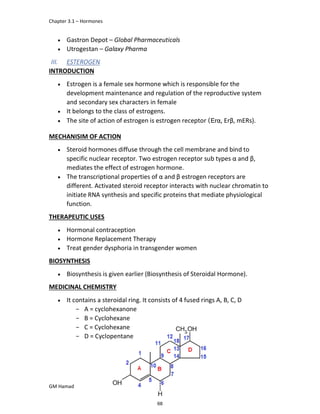 Chapter 3.1 – Hormones
GM Hamad
 Gastron Depot – Global Pharmaceuticals
 Utrogestan – Galaxy Pharma
III. ESTEROGEN
INTRODUCTION
 Estrogen is a female sex hormone which is responsible for the
development maintenance and regulation of the reproductive system
and secondary sex characters in female
 It belongs to the class of estrogens.
 The site of action of estrogen is estrogen receptor (Erα, Erβ, mERs).
MECHANISIM OF ACTION
 Steroid hormones diffuse through the cell membrane and bind to
specific nuclear receptor. Two estrogen receptor sub types α and β,
mediates the effect of estrogen hormone.
 The transcriptional properties of α and β estrogen receptors are
different. Activated steroid receptor interacts with nuclear chromatin to
initiate RNA synthesis and specific proteins that mediate physiological
function.
THERAPEUTIC USES
 Hormonal contraception
 Hormone Replacement Therapy
 Treat gender dysphoria in transgender women
BIOSYNTHESIS
 Biosynthesis is given earlier (Biosynthesis of Steroidal Hormone).
MEDICINAL CHEMISTRY
 It contains a steroidal ring. It consists of 4 fused rings A, B, C, D
­ A = cyclohexanone
­ B = Cyclohexane
­ C = Cyclohexane
­ D = Cyclopentane
68
 