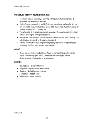 Chapter 3.1 – Hormones
GM Hamad
STRUCTURE ACTIVITY RELATIONSHIP (SAR)
 The most potent naturally occurring estrogens in humans are 17-β-
estradiol, oestrione and oestriol.
 Each of these molecule is an 18-C steroid containing a phenolic -A ring
(an aromatic ring with hydroxyl group at C-3), and a β-hydroxyl group or
ketone on position 17 of ring -D.
 The phenolic -A ring is the principle structure feature for selective, high
affinity binding to estrogen receptors.
 Most Alkyl substitutions on the phenolic -A ring impair such binding, but
substitution on ring C or D may be tolerated.
 Ethinyl substitution at C-17 position greatly increases oral potency by
inhibiting the first pass hepatic metabolism.
ASSAY
 Rapid UV Spectrometry (UV) and Reversed phase high performance
liquid chromatography (HPLC) methods are developed for the
determination of estradiol in preparation.
BRANDS
 DestroDose – Galaxy Pharma
 Progynon Depot – Bayer Healthcare
 Ovlogyn – Zafa Pharmaceuticals
 Femoston – Abbott Lab
 Globinan – Global Pharma
69
 