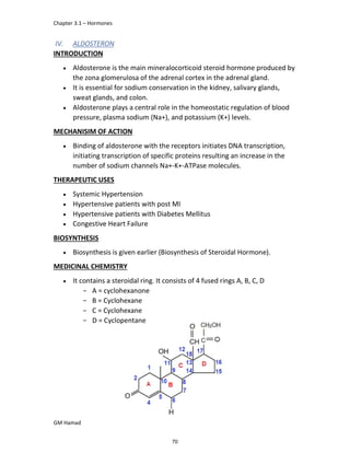 Chapter 3.1 – Hormones
GM Hamad
IV. ALDOSTERON
INTRODUCTION
 Aldosterone is the main mineralocorticoid steroid hormone produced by
the zona glomerulosa of the adrenal cortex in the adrenal gland.
 It is essential for sodium conservation in the kidney, salivary glands,
sweat glands, and colon.
 Aldosterone plays a central role in the homeostatic regulation of blood
pressure, plasma sodium (Na+), and potassium (K+) levels.
MECHANISIM OF ACTION
 Binding of aldosterone with the receptors initiates DNA transcription,
initiating transcription of specific proteins resulting an increase in the
number of sodium channels Na+-K+-ATPase molecules.
THERAPEUTIC USES
 Systemic Hypertension
 Hypertensive patients with post MI
 Hypertensive patients with Diabetes Mellitus
 Congestive Heart Failure
BIOSYNTHESIS
 Biosynthesis is given earlier (Biosynthesis of Steroidal Hormone).
MEDICINAL CHEMISTRY
 It contains a steroidal ring. It consists of 4 fused rings A, B, C, D
­ A = cyclohexanone
­ B = Cyclohexane
­ C = Cyclohexane
­ D = Cyclopentane
70
 