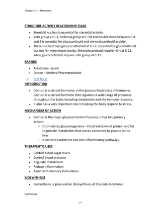 Chapter 3.1 – Hormones
GM Hamad
STRUCTURE ACTIVITY RELATIONSHIP (SAR)
 Steroidal nucleus is essential for steroidal activity.
 Keto group at C-3, carbonyl group at C-20 and double bond between C-4
and 5 is essential for glucocorticoid and mineralocorticoid activity.
 There is α-hydroxyl group is attached at C-17, essential for glucocorticoid
but not for mineralocorticoids. Mineralocorticoid require –OH at C-21.
while glucocorticoids require –OH group at C-11.
BRANDS
 Aldactone– Searle
 Diuton – Medera Pharmaceuticals
V. CORTISOL
INTRODUCTION
 Cortisol is a steroid hormone, in the glucocorticoid class of hormones.
Cortisol is a steroid hormone that regulates a wide range of processes
throughout the body, including metabolism and the immune response.
 It also has a very important role in helping the body respond to stress.
MECHANISIM OF ACTION
 Cortisol is the major glucocorticoid in humans. It has two primary
actions:
­ It stimulates gluconeogenesis – the breakdown of protein and fat
to provide metabolites that can be converted to glucose in the
liver
­ It activates antistress and anti-inflammatory pathways.
THERAPEUTIC USES
 Control blood sugar levels
 Control blood pressure
 Regulate metabolism
 Reduce inflammation
 Assist with memory formulation
BIOSYNTHESIS
 Biosynthesis is given earlier (Biosynthesis of Steroidal Hormone).
71
 