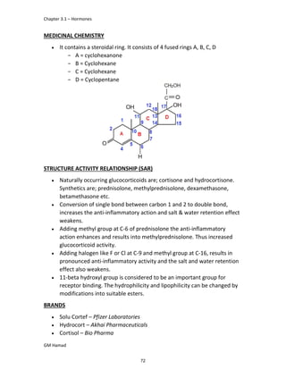 Chapter 3.1 – Hormones
GM Hamad
MEDICINAL CHEMISTRY
 It contains a steroidal ring. It consists of 4 fused rings A, B, C, D
­ A = cyclohexanone
­ B = Cyclohexane
­ C = Cyclohexane
­ D = Cyclopentane
<
STRUCTURE ACTIVITY RELATIONSHIP (SAR)
 Naturally occurring glucocorticoids are; cortisone and hydrocortisone.
Synthetics are; prednisolone, methylprednisolone, dexamethasone,
betamethasone etc.
 Conversion of single bond between carbon 1 and 2 to double bond,
increases the anti-inflammatory action and salt & water retention effect
weakens.
 Adding methyl group at C-6 of prednisolone the anti-inflammatory
action enhances and results into methylprednisolone. Thus increased
glucocorticoid activity.
 Adding halogen like F or Cl at C-9 and methyl group at C-16, results in
pronounced anti-inflammatory activity and the salt and water retention
effect also weakens.
 11-beta hydroxyl group is considered to be an important group for
receptor binding. The hydrophilicity and lipophilicity can be changed by
modifications into suitable esters.
BRANDS
 Solu Cortef – Pfizer Laboratories
 Hydrocort – Akhai Pharmaceuticals
 Cortisol – Bio Pharma
72
 