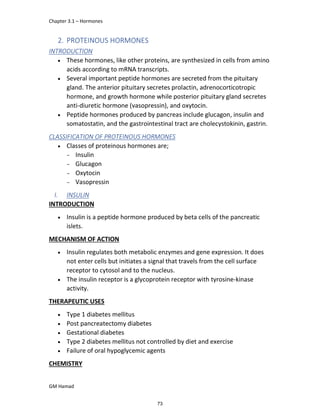 Chapter 3.1 – Hormones
GM Hamad
2. PROTEINOUS HORMONES
INTRODUCTION
 These hormones, like other proteins, are synthesized in cells from amino
acids according to mRNA transcripts.
 Several important peptide hormones are secreted from the pituitary
gland. The anterior pituitary secretes prolactin, adrenocorticotropic
hormone, and growth hormone while posterior pituitary gland secretes
anti-diuretic hormone (vasopressin), and oxytocin.
 Peptide hormones produced by pancreas include glucagon, insulin and
somatostatin, and the gastrointestinal tract are cholecystokinin, gastrin.
CLASSIFICATION OF PROTEINOUS HORMONES
 Classes of proteinous hormones are;
­ Insulin
­ Glucagon
­ Oxytocin
­ Vasopressin
I. INSULIN
INTRODUCTION
 Insulin is a peptide hormone produced by beta cells of the pancreatic
islets.
MECHANISM OF ACTION
 Insulin regulates both metabolic enzymes and gene expression. It does
not enter cells but initiates a signal that travels from the cell surface
receptor to cytosol and to the nucleus.
 The insulin receptor is a glycoprotein receptor with tyrosine-kinase
activity.
THERAPEUTIC USES
 Type 1 diabetes mellitus
 Post pancreatectomy diabetes
 Gestational diabetes
 Type 2 diabetes mellitus not controlled by diet and exercise
 Failure of oral hypoglycemic agents
CHEMISTRY
73
 