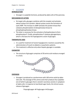 Chapter 3.1 – Hormones
GM Hamad
II. GLUCAGON
INTRODUCTION
 Glucagon is a peptide hormone, produced by alpha cells of the pancreas.
MECHANISM OF ACTION
 On target cells, glucagon combines with the receptor and activates
adenyl cyclase via G-protein. Adenyl cyclase causes the formation of
cyclic AMP. The increase in cAMP activates the protein kinase that
catalyzes phosphorylation of phosphorylase kinase to
phosphophosphorylase kinase.
 The latter is necessary for the activation of phosphorylase to form
phosphorylase P. Finally, phosphorylase P catalyzes glycogenolysis,
which is the basis for the hyperglycemic action of glucagon.
THERAPEUTIC USES
 It is used for treatment of severe hypoglycemic reactions caused by the
administration of insulin to diabetic or psychiatric patients.
 This treatment is effective only when hepatic glycogen is available.
CHEMISTRY
 The structure of glucagon comprises of 29 amino acid residues arranged
in a chain.
SYNTHESIS
 Glucagon is produced as a prohormone with 160 amino acids by alpha
islet cells. The cleavage of this amino acid chain produces four peptides
one of which is glucagon that is stored in secretory vesicles in cytoplasm
of alpha cells. In response to low blood sugar levels, the stimuli causes
release of glucagon.
Preproglucagon → Proglucagon → Glucagon
75
 