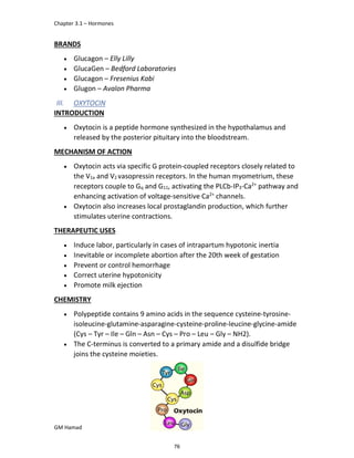 Chapter 3.1 – Hormones
GM Hamad
BRANDS
 Glucagon – Elly Lilly
 GlucaGen – Bedford Laboratories
 Glucagon – Fresenius Kabi
 Glugon – Avalon Pharma
III. OXYTOCIN
INTRODUCTION
 Oxytocin is a peptide hormone synthesized in the hypothalamus and
released by the posterior pituitary into the bloodstream.
MECHANISM OF ACTION
 Oxytocin acts via specific G protein-coupled receptors closely related to
the V1a and V2 vasopressin receptors. In the human myometrium, these
receptors couple to Gq and G11, activating the PLCb-IP3-Ca2+
pathway and
enhancing activation of voltage-sensitive Ca2+
channels.
 Oxytocin also increases local prostaglandin production, which further
stimulates uterine contractions.
THERAPEUTIC USES
 Induce labor, particularly in cases of intrapartum hypotonic inertia
 Inevitable or incomplete abortion after the 20th week of gestation
 Prevent or control hemorrhage
 Correct uterine hypotonicity
 Promote milk ejection
CHEMISTRY
 Polypeptide contains 9 amino acids in the sequence cysteine-tyrosine-
isoleucine-glutamine-asparagine-cysteine-proline-leucine-glycine-amide
(Cys – Tyr – Ile – Gln – Asn – Cys – Pro – Leu – Gly – NH2).
 The C-terminus is converted to a primary amide and a disulfide bridge
joins the cysteine moieties.
76
 