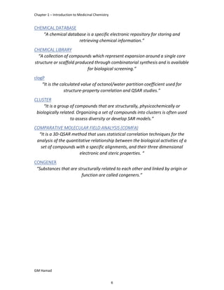 Chapter 1 – Introduction to Medicinal Chemistry
GM Hamad
CHEMICAL DATABASE
“A chemical database is a specific electronic repository for storing and
retrieving chemical information.”
CHEMICAL LIBRARY
“A collection of compounds which represent expansion around a single core
structure or scaffold produced through combinatorial synthesis and is available
for biological screening.”
clogP
“It is the calculated value of octanol/water partition coefficient used for
structure-property correlation and QSAR studies.”
CLUSTER
“It is a group of compounds that are structurally, physicochemically or
biologically related. Organizing a set of compounds into clusters is often used
to assess diversity or develop SAR models.”
COMPARATIVE MOLECULAR FIELD ANALYSIS (COMFA)
“It is a 3D-QSAR method that uses statistical correlation techniques for the
analysis of the quantitative relationship between the biological activities of a
set of compounds with a specific alignments, and their three dimensional
electronic and steric properties. “
CONGENER
“Substances that are structurally related to each other and linked by origin or
function are called congeners.”
6
 