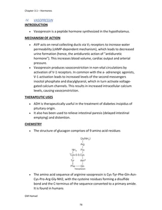 Chapter 3.1 – Hormones
GM Hamad
IV. VASOPRESSIN
INTRODUCTION
 Vasopressin is a peptide hormone synthesized in the hypothalamus.
MECHANISM OF ACTION
 AVP acts on renal collecting ducts via V2 receptors to increase water
permeability (cAMP-dependent mechanism), which leads to decreased
urine formation (hence, the antidiuretic action of "antidiuretic
hormone"). This increases blood volume, cardiac output and arterial
pressure.
 Vasopressin produces vasoconstriction in non-vital circulations by
activation of V-1 receptors. In common with the a- adrenergic agonists,
V-1 activation leads to increased levels of the second messengers
inositol phosphate and diacylglycerol, which in turn activate voltage-
gated calcium channels. This results in increased intracellular calcium
levels, causing vasoconstriction.
THERAPEUTIC USES
 ADH is therapeutically useful in the treatment of diabetes insipidus of
pituitary origin.
 It also has been used to relieve intestinal paresis (delayed intestinal
emptying) and distention.
CHEMISTRY
 The structure of glucagon comprises of 9 amino acid residues
 The amino acid sequence of arginine vasopressin is Cys-Tyr-Phe-Gln-Asn-
Cys-Pro-Arg-Gly-NH2, with the cysteine residues forming a disulfide
bond and the C-terminus of the sequence converted to a primary amide.
It is found in humans
78
 