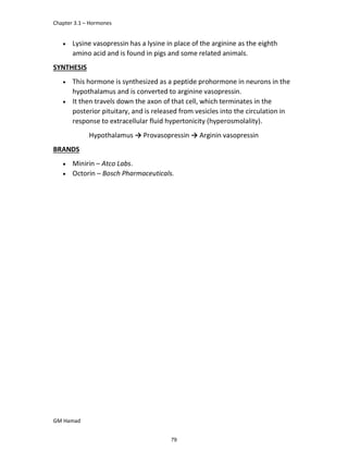 Chapter 3.1 – Hormones
GM Hamad
 Lysine vasopressin has a lysine in place of the arginine as the eighth
amino acid and is found in pigs and some related animals.
SYNTHESIS
 This hormone is synthesized as a peptide prohormone in neurons in the
hypothalamus and is converted to arginine vasopressin.
 It then travels down the axon of that cell, which terminates in the
posterior pituitary, and is released from vesicles into the circulation in
response to extracellular fluid hypertonicity (hyperosmolality).
Hypothalamus → Provasopressin → Arginin vasopressin
BRANDS
 Minirin – Atco Labs.
 Octorin – Bosch Pharmaceuticals.
79
 