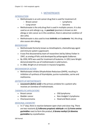 Chapter 3.2 – Anti-neoplastic agents
GM Hamad
1. METHOTREXATE
INTRODUCTION
 Methotrexate is an anti-cancer drug that is used for treatment of:
­ Breast cancer
­ Lung cancer
­ Lymphoma
­ Sarcoma
 Methotrexate is the only drug that is used in multiple cancers. It is also
used as an anti-allergic e.g., in psoriasis (psoriasis is known as skin
allergy or skin cancer as in this condition, there is abnormal condition of
skin cells).
 Methotrexate is also used to treat Arthritis and Leukemia. Yet, this drug
also causes skin allergy.
BACKGROUND
 Methotrexate formerly known as Amethopterin, chemotherapy agent
and immune system suppressant.
 It was first discovered by team of researchers led by Sidney Forber in
1947, as analog of folic acid developed by yellapragada Subbarao.
 By 1950, MTX was used for treatment of leukemia. In 1951 Jane Wright
demonstrated the use of methotrexate in solid tumors.
 In 1960, Wright et al remission in mycosis fungoides.
MECHANISIM OF ACTION
 Methotrexate inhibits Dihydrofolate Reductase (DHFR), resulting in
inhibition of synthesis of thymidylate, purine nucleotides, serine and
methionine.
ANTIDOTE OF METHOTREXATE
 Leucovorin (folinic acid) is the primary antidote for a patient who
receives an overdose of methotrexate.
THERAPEUTIC APPLICATIONS
 Breast cancer
 Bladder cancer
 Choriocarcinoma
 CNS lymphoma
 Non-Hodgkin’s lymphoma
 Head and Neck cancer
MEDICINAL CHEMISTRY
 In 1st
step, there is reaction between open chain and close ring. There
are two reactants 2,3 dibromo propionic aldehyde and 2,4 tetra amino
pyrimidine react to form the product, 6 bromo methyl 2,4 diamino
pyrimidine by crystallization.
81
 