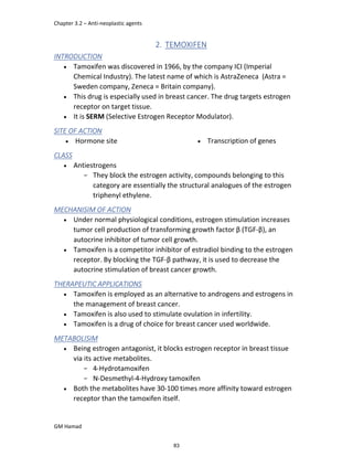 Chapter 3.2 – Anti-neoplastic agents
GM Hamad
2. TEMOXIFEN
INTRODUCTION
 Tamoxifen was discovered in 1966, by the company ICI (Imperial
Chemical Industry). The latest name of which is AstraZeneca (Astra =
Sweden company, Zeneca = Britain company).
 This drug is especially used in breast cancer. The drug targets estrogen
receptor on target tissue.
 It is SERM (Selective Estrogen Receptor Modulator).
SITE OF ACTION
 Hormone site  Transcription of genes
CLASS
 Antiestrogens
­ They block the estrogen activity, compounds belonging to this
category are essentially the structural analogues of the estrogen
triphenyl ethylene.
MECHANISIM OF ACTION
 Under normal physiological conditions, estrogen stimulation increases
tumor cell production of transforming growth factor β (TGF-β), an
autocrine inhibitor of tumor cell growth.
 Tamoxifen is a competitor inhibitor of estradiol binding to the estrogen
receptor. By blocking the TGF-β pathway, it is used to decrease the
autocrine stimulation of breast cancer growth.
THERAPEUTIC APPLICATIONS
 Tamoxifen is employed as an alternative to androgens and estrogens in
the management of breast cancer.
 Tamoxifen is also used to stimulate ovulation in infertility.
 Tamoxifen is a drug of choice for breast cancer used worldwide.
METABOLISIM
 Being estrogen antagonist, it blocks estrogen receptor in breast tissue
via its active metabolites.
­ 4-Hydrotamoxifen
­ N-Desmethyl-4-Hydroxy tamoxifen
 Both the metabolites have 30-100 times more affinity toward estrogen
receptor than the tamoxifen itself.
83
 