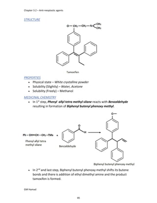 Chapter 3.2 – Anti-neoplastic agents
GM Hamad
STRUCTURE
PROPERTIES
 Physical state – White crystalline powder
 Solubility (Slightly) – Water, Acetone
 Solubility (Freely) – Methanol
MEDICINAL CHEMISTRY
 In 1st
step, Phenyl allyl tetra methyl silane reacts with Benzaldehyde
resulting in formation of Biphenyl butenyl phenoxy methyl.
 In 2nd
and last step, Biphenyl butenyl phenoxy methyl shifts its butene
bonds and there is addition of ethyl dimethyl amine and the product
tamoxifen is formed.
85
 