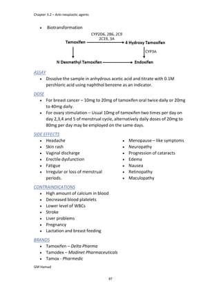 Chapter 3.2 – Anti-neoplastic agents
GM Hamad
 Biotransformation
ASSAY
 Dissolve the sample in anhydrous acetic acid and titrate with 0.1M
perchloric acid using naphthol benzene as an indicator.
DOSE
 For breast cancer – 10mg to 20mg of tamoxifen oral twice daily or 20mg
to 40mg daily.
 For ovary stimulation – Usual 10mg of tamoxifen two times per day on
day 2,3,4 and 5 of menstrual cycle, alternatively daily doses of 20mg to
80mg per day may be employed on the same days.
SIDE EFFECTS
 Headache
 Skin rash
 Vaginal discharge
 Erectile dysfunction
 Fatigue
 Irregular or loss of menstrual
periods.
 Menopause – like symptoms
 Neuropathy
 Progression of cataracts
 Edema
 Nausea
 Retinopathy
 Maculopathy
CONTRAINDICATIONS
 High amount of calcium in blood
 Decreased blood platelets
 Lower level of WBCs
 Stroke
 Liver problems
 Pregnancy
 Lactation and breast feeding
BRANDS
 Tamoxifen – Delta Pharma
 Tamodex – Madinet Pharmaceuticals
 Tamox - Pharmedic
87
 
