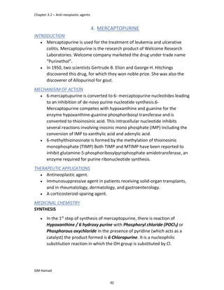 Chapter 3.2 – Anti-neoplastic agents
GM Hamad
4. MERCAPTOPURINE
INTRODUCTION
 Mercaptopurine is used for the treatment of leukemia and ulcerative
colitis. Mercaptopurine is the research product of Welcome Research
Laboratories. Welcome company marketed the drug under trade name
“Purinethol”.
 In 1950, two scientists Gertrude B. Elion and George H. Hitchings
discovered this drug, for which they won noble prize. She was also the
discoverer of Allopurinol for gout.
MECHANISIM OF ACTION
 6-mercaptupurine is converted to 6- mercaptopurine nucleotides leading
to an inhibition of de-novo purine nucleotide synthesis.6-
Mercaptopurine competes with hypoxanthine and guanine for the
enzyme hypoxanthine-guanine phosphoribosyl transferase and is
converted to thioinosinic acid. This intracellular nucleotide inhibits
several reactions involving inosinic mono phosphate (IMP) including the
conversion of IMP to xanthylic acid and adenylic acid.
 6-methylthioinosinate is formed by the methylation of thioinosinic
monophosphate (TIMP) Both TIMP and MTIMP have been reported to
inhibit glutamine-5-phosphoribosylpyrophosphate amidotransferase, an
enzyme required for purine ribonucleotide synthesis.
THERAPEUTIC APPLICATIONS
 Antineoplastic agent.
 Immunosuppressive agent in patients receiving solid-organ transplants,
and in rheumatology, dermatology, and gastroenterology.
 A corticosteroid-sparing agent.
MEDICINAL CHEMISTRY
SYNTHESIS
 In the 1st
step of synthesis of mercaptopurine, there is reaction of
Hypoxanthine / 6 hydroxy purine with Phosphoryl chloride (POCl3) or
Phosphorous oxychloride in the presence of pyridine (which acts as a
catalyst) the product formed is 6 Chloropurine. It is a nucleophilic
substitution reaction in which the OH group is substituted by Cl.
92
 