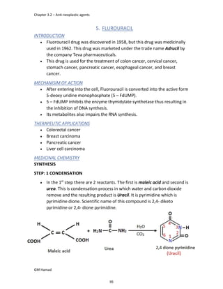 Chapter 3.2 – Anti-neoplastic agents
GM Hamad
5. FLUROURACIL
INTRODUCTION
 Fluorouracil drug was discovered in 1958, but this drug was medicinally
used in 1962. This drug was marketed under the trade name Adrucil by
the company Teva pharmaceuticals.
 This drug is used for the treatment of colon cancer, cervical cancer,
stomach cancer, pancreatic cancer, esophageal cancer, and breast
cancer.
MECHANISIM OF ACTION
 After entering into the cell, Fluorouracil is converted into the active form
5-deoxy uridine monophosphate (5 – FdUMP).
 5 – FdUMP inhibits the enzyme thymidylate synthetase thus resulting in
the inhibition of DNA synthesis.
 Its metabolites also impairs the RNA synthesis.
THERAPEUTIC APPLICATIONS
 Colorectal cancer
 Breast carcinoma
 Pancreatic cancer
 Liver cell carcinoma
MEDICINAL CHEMISTRY
SYNTHESIS
STEP: 1 CONDENSATION
 In the 1st
step there are 2 reactants. The first is maleic acid and second is
urea. This is condensation process in which water and carbon dioxide
remove and the resulting product is Uracil. It is pyrimidine which is
pyrimidine dione. Scientific name of this compound is 2,4- diketo
pyrimidine or 2,4- dione pyrimidine.
95
 