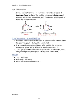 Chapter 3.2 – Anti-neoplastic agents
GM Hamad
STEP 2: Fluorination
 In the next step fluorination of uracil takes place in the presence of
fluoroxy trifluoro methane. The resulting compound is 5-fluorouracil.
Chemical name of this compound is 5-fluoro-2,4-dione pyrimidine or 5-
fluoro-2,4-diketo pyrimidine.
STRUCTURE ACTIVITY RELATIONSHIP (SAR)
 Fluoride is essential and unsubstituted. If we substitute it with any other
halogen, therapeutic activity will be terminated.
 If we change Fluoride position to any other position like position 6,
therapeutic activity will be terminated with maximum toxicity.
 2 keto groups with their position are essential and unsubstituted. If we
change their position, therapeutic activity will be terminated.
BRANDS
 5-Fu – Highnoon
 Fluorouracil – Atco Labs
 Utoral – Al Habib pharmaceuticals
96
 