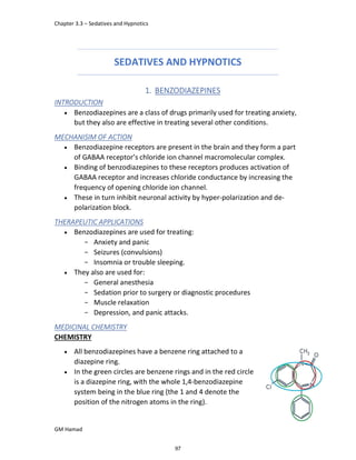 Chapter 3.3 – Sedatives and Hypnotics
GM Hamad
SEDATIVES AND HYPNOTICS
1. BENZODIAZEPINES
INTRODUCTION
 Benzodiazepines are a class of drugs primarily used for treating anxiety,
but they also are effective in treating several other conditions.
MECHANISIM OF ACTION
 Benzodiazepine receptors are present in the brain and they form a part
of GABAA receptor’s chloride ion channel macromolecular complex.
 Binding of benzodiazepines to these receptors produces activation of
GABAA receptor and increases chloride conductance by increasing the
frequency of opening chloride ion channel.
 These in turn inhibit neuronal activity by hyper-polarization and de-
polarization block.
THERAPEUTIC APPLICATIONS
 Benzodiazepines are used for treating:
­ Anxiety and panic
­ Seizures (convulsions)
­ Insomnia or trouble sleeping.
 They also are used for:
­ General anesthesia
­ Sedation prior to surgery or diagnostic procedures
­ Muscle relaxation
­ Depression, and panic attacks.
MEDICINAL CHEMISTRY
CHEMISTRY
 All benzodiazepines have a benzene ring attached to a
diazepine ring.
 In the green circles are benzene rings and in the red circle
is a diazepine ring, with the whole 1,4-benzodiazepine
system being in the blue ring (the 1 and 4 denote the
position of the nitrogen atoms in the ring).
97
 