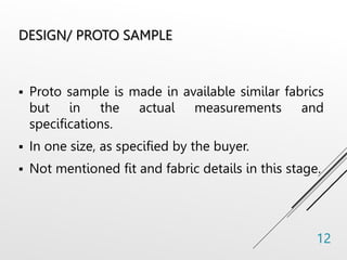 DESIGN/ PROTO SAMPLE
 Proto sample is made in available similar fabrics
but in the actual measurements and
specifications.
 In one size, as specified by the buyer.
 Not mentioned fit and fabric details in this stage.
12
 