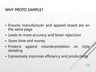 WHY PROTO SAMPLE?
 Ensures manufacturer and apparel brand are on
the same page
 Leads to more accuracy and fewer rejections
 Saves time and money
 Protects against misinterpretation on style
detailing
 Expressively improves efficiency and productivity
13
 