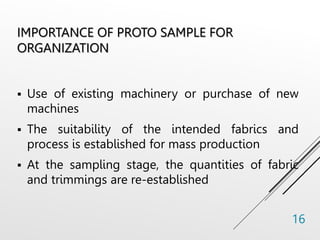 IMPORTANCE OF PROTO SAMPLE FOR
ORGANIZATION
 Use of existing machinery or purchase of new
machines
 The suitability of the intended fabrics and
process is established for mass production
 At the sampling stage, the quantities of fabric
and trimmings are re-established
16
 