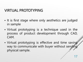 VIRTUAL PROTOTYPING
 It is first stage where only aesthetics are judged
in sample
 Virtual prototyping is a technique used in the
process of product development through CAD,
CAM.
 Virtual prototyping is effective and time saving
way to communicate with buyer without sending
physical sample.
17
 