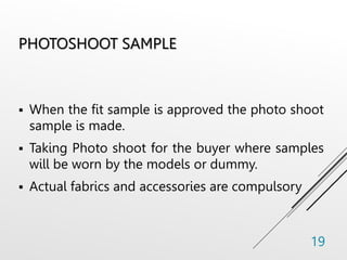 PHOTOSHOOT SAMPLE
 When the fit sample is approved the photo shoot
sample is made.
 Taking Photo shoot for the buyer where samples
will be worn by the models or dummy.
 Actual fabrics and accessories are compulsory
19
 