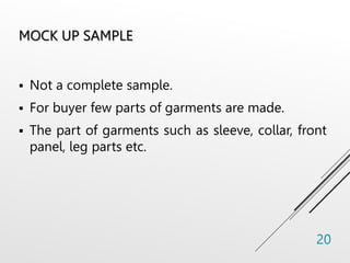 MOCK UP SAMPLE
 Not a complete sample.
 For buyer few parts of garments are made.
 The part of garments such as sleeve, collar, front
panel, leg parts etc.
20
 